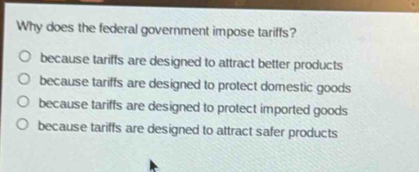 why does the federal government impose tariffs?\no because tariffs are designed to attract better products\no because tariffs are designed to protect domestic goods\no because tariffs are designed to protect imported goods\no because tariffs are designed to attract safer products