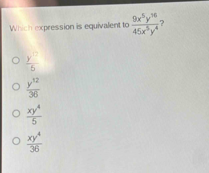 which expression is equivalent to $\frac{9x^{5}y^{16}}{45x^{5}y^{4}}$?\n$\frac{y^{12}}{5}$\n$\frac{y^{12}}{36}$\n$\frac{xy^{4}}{5}$\n$\frac{xy^{4}}{36}$
