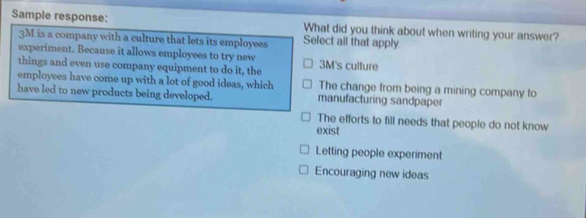 sample response: 3m is a company with a culture that lets its employees experiment. because it allows employees to try new things and even use company equipment to do it, the employees have come up with a lot of good ideas, which have led to new products being developed. what did you think about when writing your answer? select all that apply. 3ms culture the change from being a mining company to manufacturing sandpaper the efforts to fill needs that people do not know exist letting people experiment encouraging new ideas