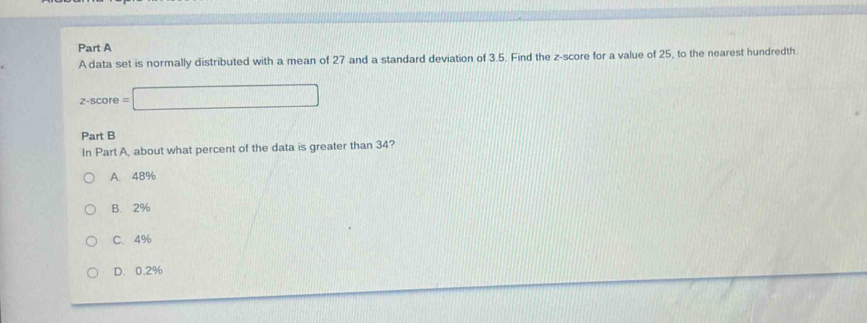 part a\na data set is normally distributed with a mean of 27 and a standard deviation of 3.5. find the z - score for a value of 25, to the nearest hundredth.\nz - score =\n\npart b\nin part a, about what percent of the data is greater than 34?\na. 48%\nb. 2%\nc. 4%\nd. 0.2%