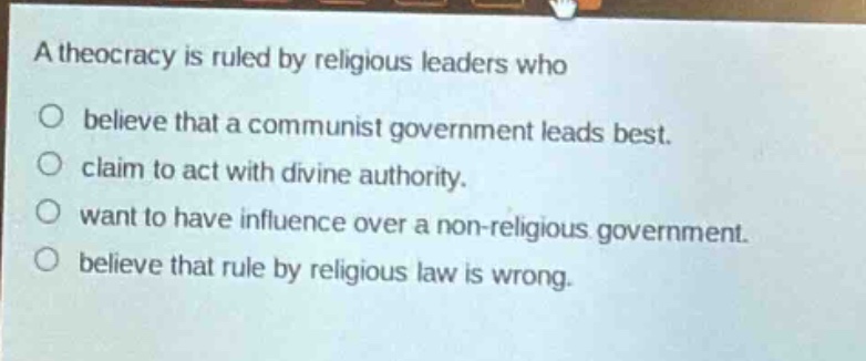 a theocracy is ruled by religious leaders who\n○ believe that a communist government leads best.\n○ claim to act with divine authority.\n○ want to have influence over a non - religious government.\n○ believe that rule by religious law is wrong.