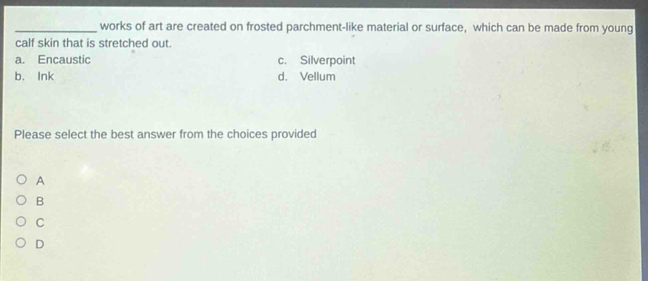 works of art are created on frosted parchment - like material or surface, which can be made from young calf skin that is stretched out.\na. encaustic c. silverpoint\nb. ink d. vellum\nplease select the best answer from the choices provided\no a\no b\no c\no d