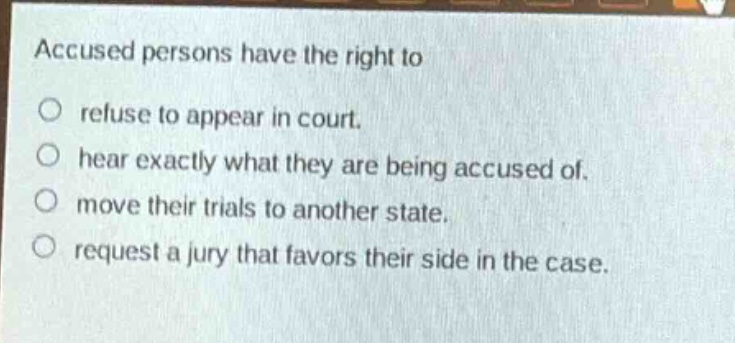 accused persons have the right to\n○ refuse to appear in court.\n○ hear exactly what they are being accused of.\n○ move their trials to another state.\n○ request a jury that favors their side in the case.