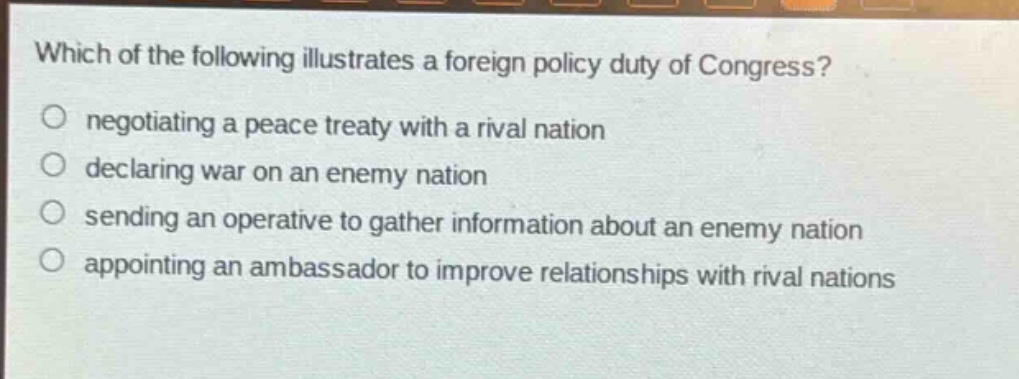 which of the following illustrates a foreign policy duty of congress?\n negotiating a peace treaty with a rival nation\n declaring war on an enemy nation\n sending an operative to gather information about an enemy nation\n appointing an ambassador to improve relationships with rival nations