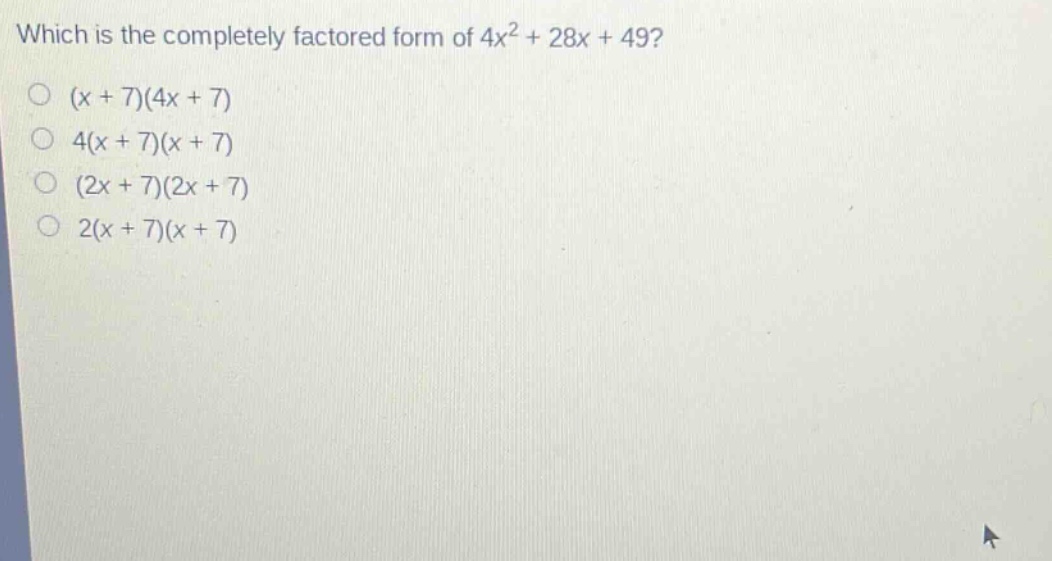 which is the completely factored form of 4x² + 28x + 49?\n(x + 7)(4x + 7)\n4(x + 7)(x + 7)\n(2x + 7)(2x + 7)\n2(x + 7)(x + 7)