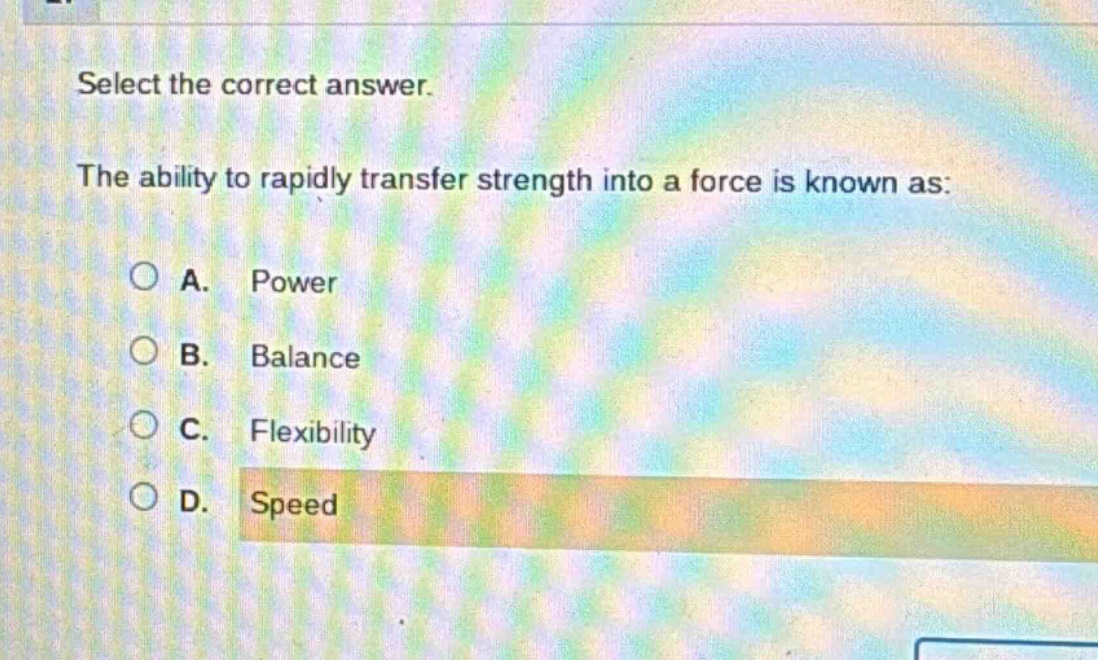 select the correct answer.\nthe ability to rapidly transfer strength into a force is known as:\na. power\nb. balance\nc. flexibility\nd. speed