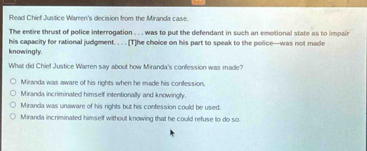 read chief justice warrens decision from the miranda case. the entire thrust of police interrogation... was to put the defendant in such an emotional state as to impair his capacity for rational judgment.... the choice on his part to speak to the police—was not made knowingly. what did chief justice warren say about how mirandas confession was made? miranda was aware of his rights when he made his confession. miranda incriminated himself intentionally and knowingly. miranda was unaware of his rights but his confession could be used. miranda incriminated himself without knowing that he could refuse to do so.