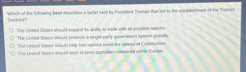which of the following best describes a belief held by president truman that led to the establishment of the truman doctrine?\nthe united states should expand its ability to trade with all possible nations.\nthe united states should promote a single - party government system globally.\nthe united states should help free nations resist the spread of communism.\nthe united states should work to keep capitalism contained within europe.