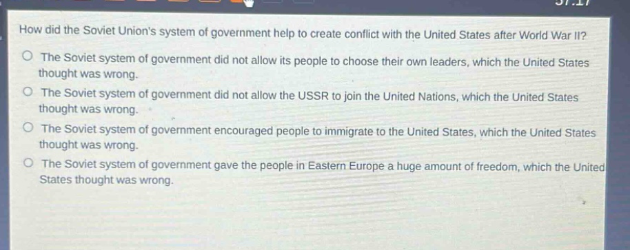 how did the soviet unions system of government help to create conflict with the united states after world war ii?\nthe soviet system of government did not allow its people to choose their own leaders, which the united states thought was wrong.\nthe soviet system of government did not allow the ussr to join the united nations, which the united states thought was wrong.\nthe soviet system of government encouraged people to immigrate to the united states, which the united states thought was wrong.\nthe soviet system of government gave the people in eastern europe a huge amount of freedom, which the united states thought was wrong.