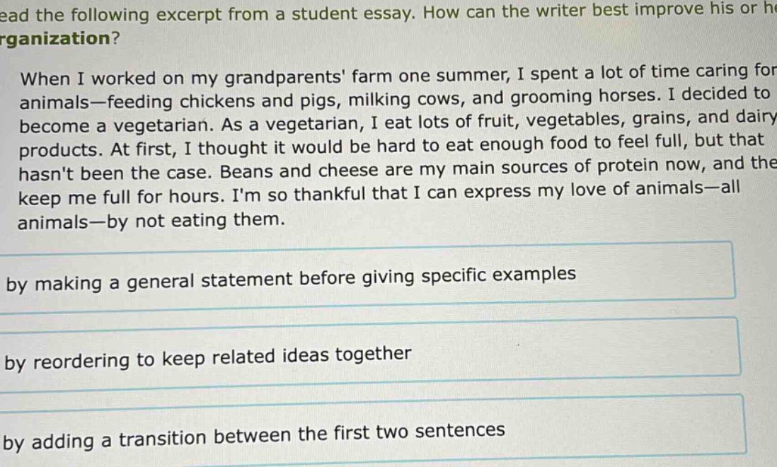read the following excerpt from a student essay. how can the writer best improve his or her organization? when i worked on my grandparents farm one summer, i spent a lot of time caring for animals—feeding chickens and pigs, milking cows, and grooming horses. i decided to become a vegetarian. as a vegetarian, i eat lots of fruit, vegetables, grains, and dairy products. at first, i thought it would be hard to eat enough food to feel full, but that hasnt been the case. beans and cheese are my main sources of protein now, and they keep me full for hours. im so thankful that i can express my love of animals—all animals—by not eating them. by making a general statement before giving specific examples by reordering to keep related ideas together by adding a transition between the first two sentences