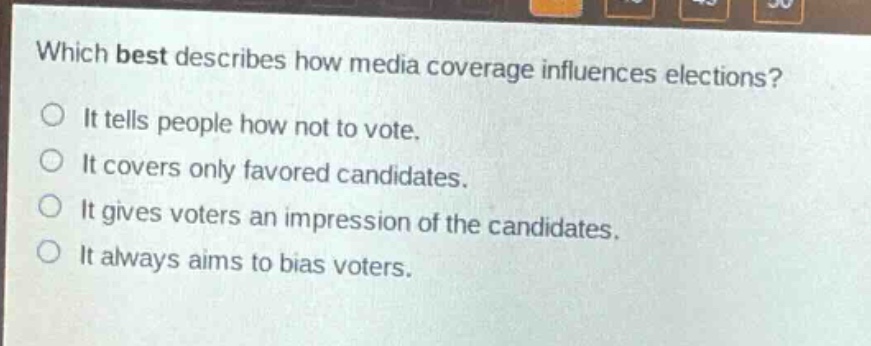 which best describes how media coverage influences elections?\nit tells people how not to vote.\nit covers only favored candidates.\nit gives voters an impression of the candidates.\nit always aims to bias voters.