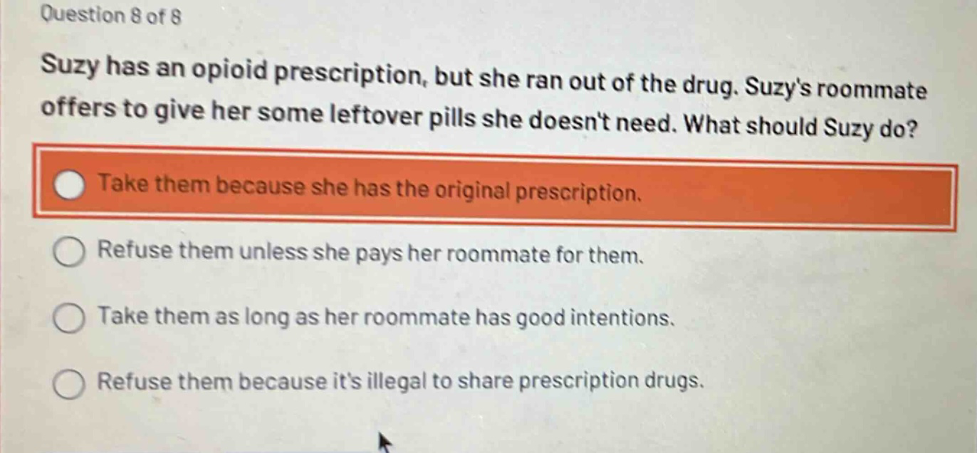 question 8 of 8\nsuzy has an opioid prescription, but she ran out of the drug. suzys roommate offers to give her some leftover pills she doesnt need. what should suzy do?\ntake them because she has the original prescription.\nrefuse them unless she pays her roommate for them.\ntake them as long as her roommate has good intentions.\nrefuse them because its illegal to share prescription drugs.