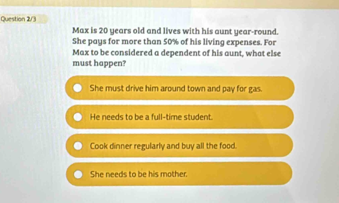 question 2/3\nmax is 20 years old and lives with his aunt year - round. she pays for more than 50% of his living expenses. for max to be considered a dependent of his aunt, what else must happen?\nshe must drive him around town and pay for gas.\nhe needs to be a full - time student.\ncook dinner regularly and buy all the food.\nshe needs to be his mother.