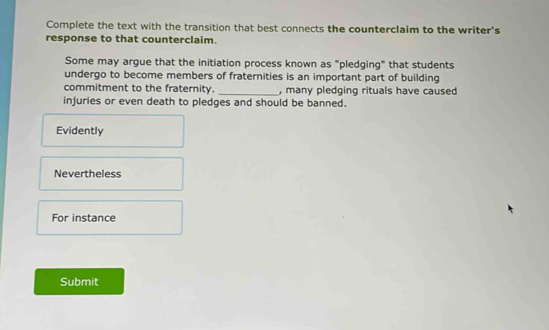 complete the text with the transition that best connects the counter - claim to the writers response to that counter - claim. some may argue that the initiation process known as \pledging\ that students undergo to become members of fraternities is an important part of building commitment to the fraternity. __________, many pledging rituals have caused injuries or even death to pledges and should be banned. evidently nevertheless for instance