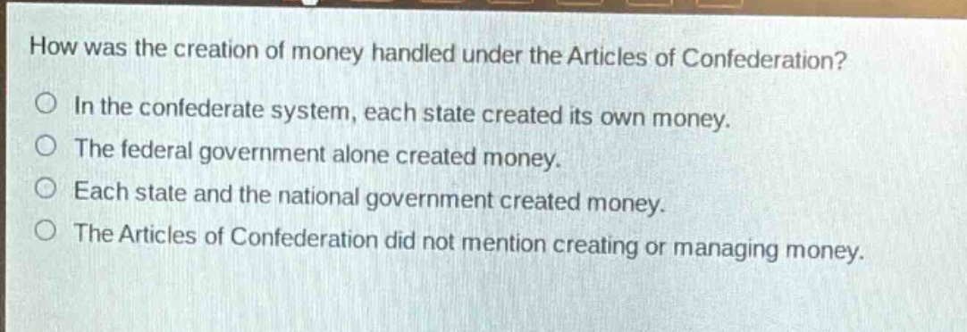 how was the creation of money handled under the articles of confederation?\nin the confederate system, each state created its own money.\nthe federal government alone created money.\neach state and the national government created money.\nthe articles of confederation did not mention creating or managing money.