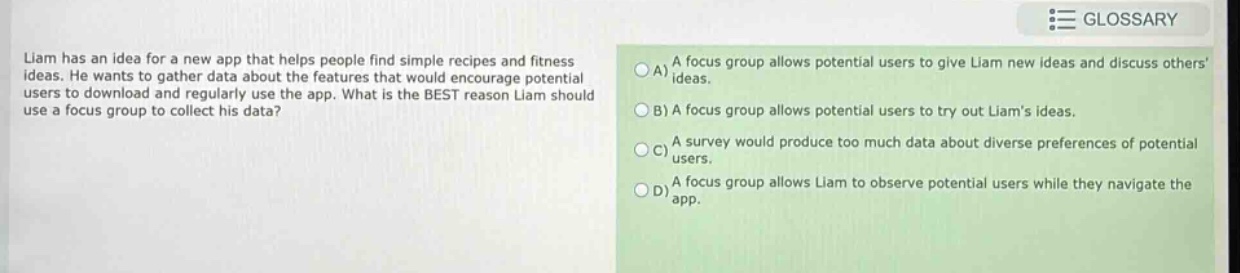 liam has an idea for a new app that helps people find simple recipes and fitness ideas. he wants to gather data about the features that would encourage potential users to download and regularly use the app. what is the best reason liam should use a focus group to collect his data?\na) a focus group allows potential users to give liam new ideas and discuss others ideas.\nb) a focus group allows potential users to try out liams ideas.\nc) a survey would produce too much data about diverse preferences of potential users.\nd) a focus group allows liam to observe potential users while they navigate the app.