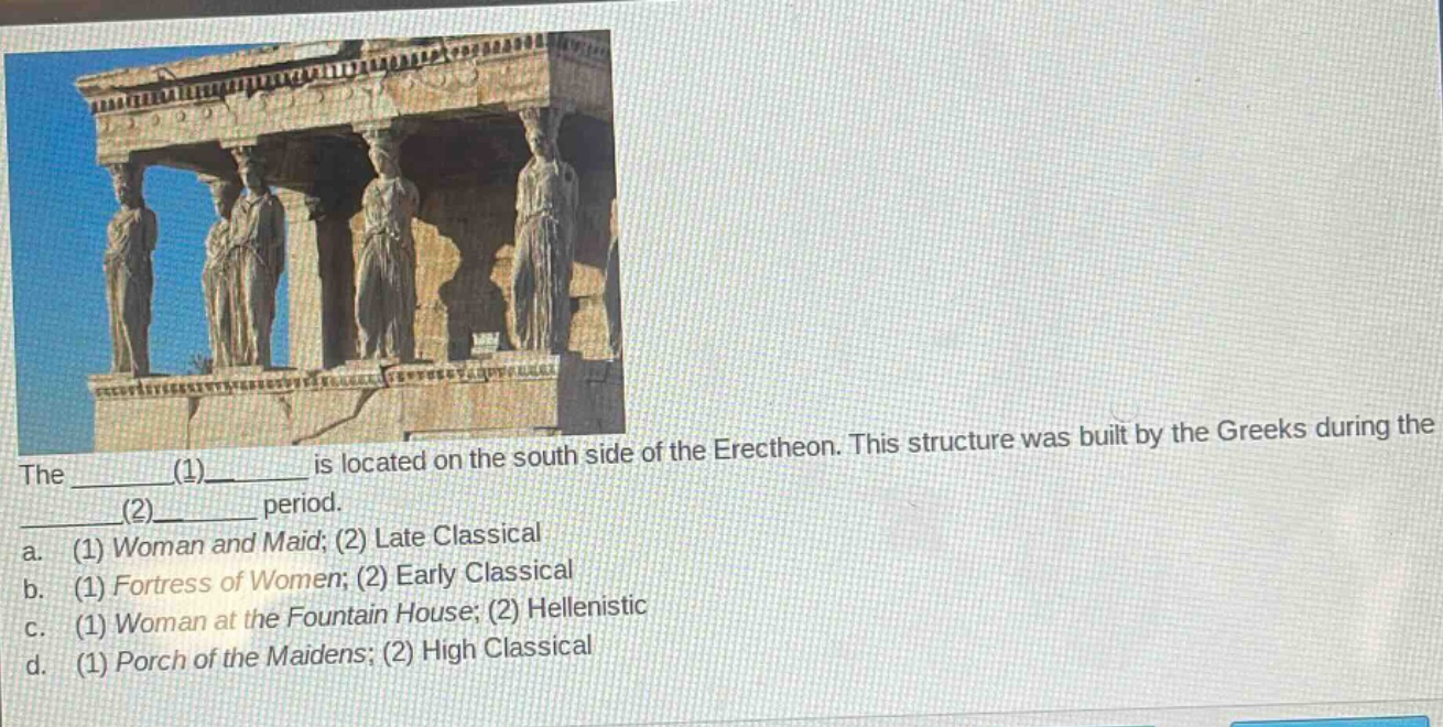 the ________(1)________ is located on the south side of the erechtheon. this structure was built by the greeks during the ________(2)________ period.\na. (1) woman and maid; (2) late classical\nb. (1) fortress of women; (2) early classical\nc. (1) woman at the fountain house; (2) hellenistic\nd. (1) porch of the maidens; (2) high classical
