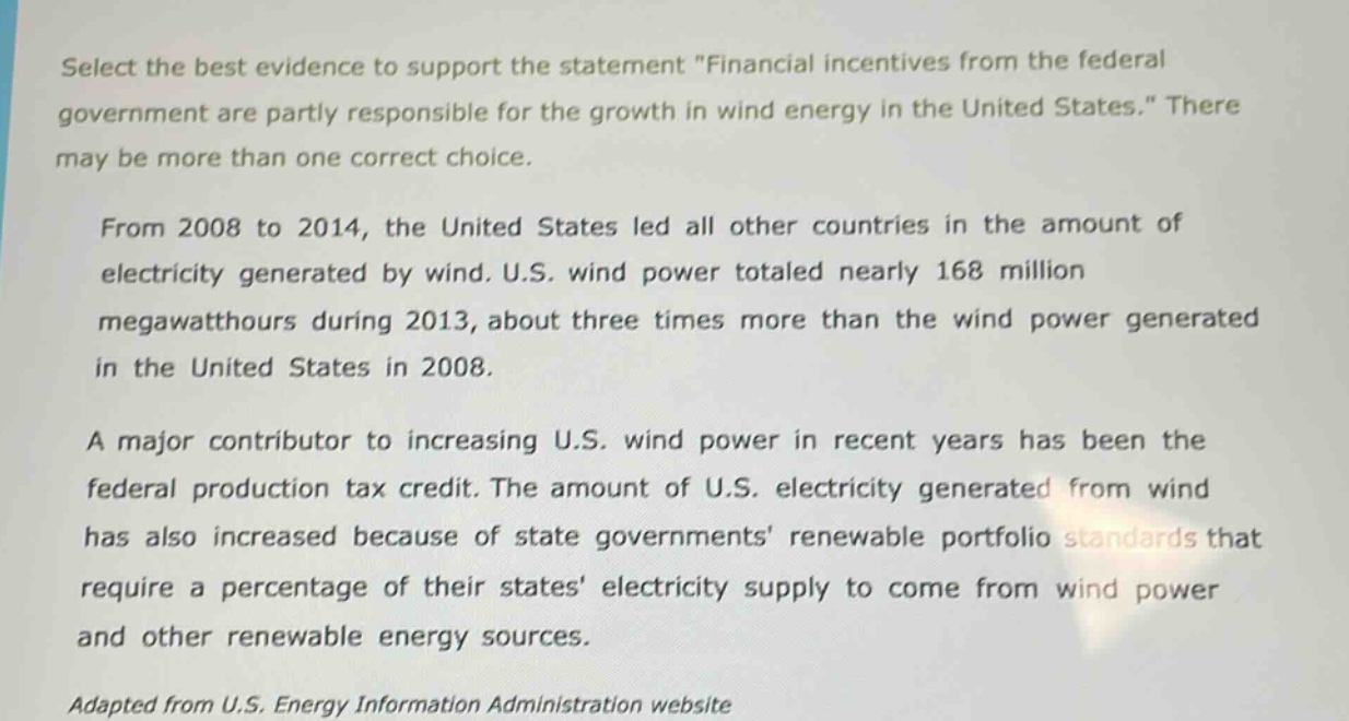 select the best evidence to support the statement \financial incentives from the federal government are partly responsible for the growth in wind energy in the united states.\ there may be more than one correct choice.\n\nfrom 2008 to 2014, the united states led all other countries in the amount of electricity generated by wind. u.s. wind power totaled nearly 168 million megawatthours during 2013, about three times more than the wind power generated in the united states in 2008.\n\na major contributor to increasing u.s. wind power in recent years has been the federal production tax credit. the amount of u.s. electricity generated from wind has also increased because of state governments renewable portfolio standards that require a percentage of their states electricity supply to come from wind power and other renewable energy sources.\n\nadapted from u.s. energy information administration website