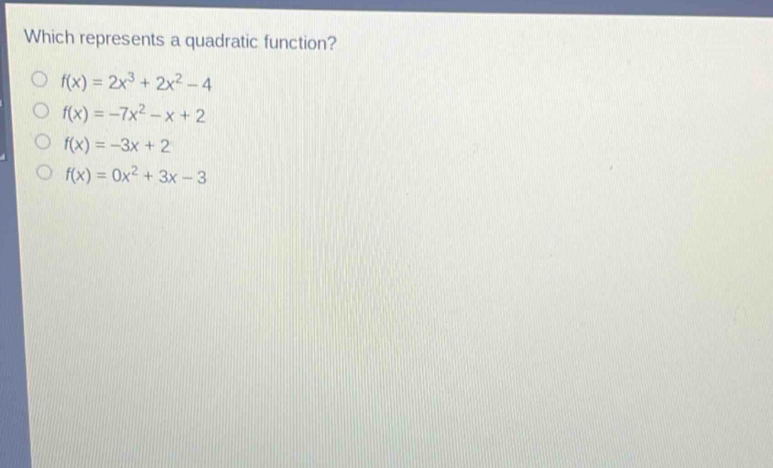 which represents a quadratic function?\n○ (f(x)=2x^{3}+2x^{2}-4)\n○ (f(x)= - 7x^{2}-x + 2)\n○ (f(x)=-3x + 2)\n○ (f(x)=0x^{2}+3x - 3)
