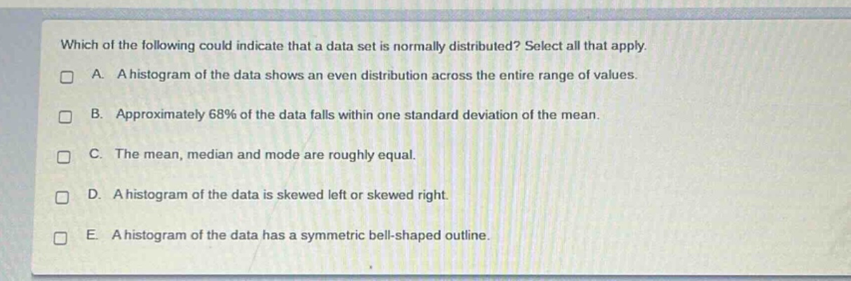 which of the following could indicate that a data set is normally distributed? select all that apply.\na. a histogram of the data shows an even distribution across the entire range of values.\nb. approximately 68% of the data falls within one standard deviation of the mean.\nc. the mean, median and mode are roughly equal.\nd. a histogram of the data is skewed left or skewed right.\ne. a histogram of the data has a symmetric bell - shaped outline.