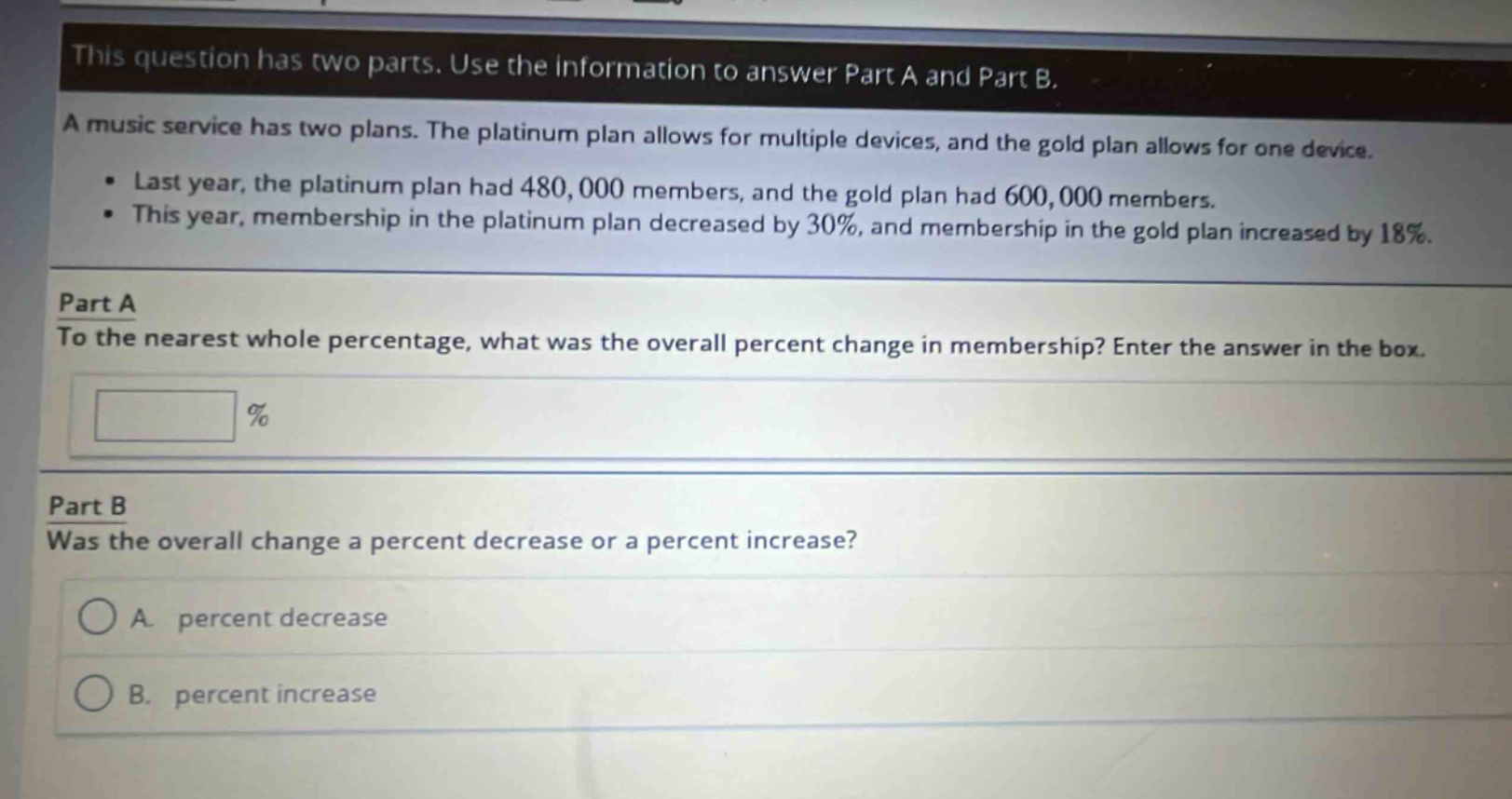 this question has two parts. use the information to answer part a and part b.\na music service has two plans. the platinum plan allows for multiple devices, and the gold plan allows for one device.\n• last year, the platinum plan had 480,000 members, and the gold plan had 600,000 members.\n• this year, membership in the platinum plan decreased by 30%, and membership in the gold plan increased by 18%.\n\npart a\nto the nearest whole percentage, what was the overall percent change in membership? enter the answer in the box.\n\n %\n\npart b\nwas the overall change a percent decrease or a percent increase?\n\na. percent decrease\n\nb. percent increase