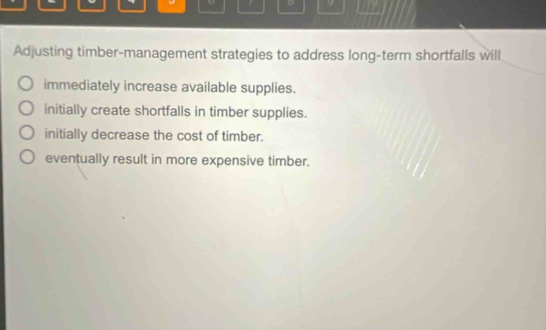 adjusting timber - management strategies to address long - term shortfalls will\nimmediately increase available supplies.\ninitially create shortfalls in timber supplies.\ninitially decrease the cost of timber.\neventually result in more expensive timber.