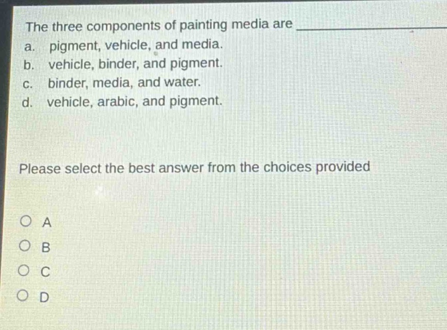 the three components of painting media are \na. pigment, vehicle, and media.\nb. vehicle, binder, and pigment.\nc. binder, media, and water.\nd. vehicle, arabic, and pigment.\nplease select the best answer from the choices provided\no a\no b\no c\no d