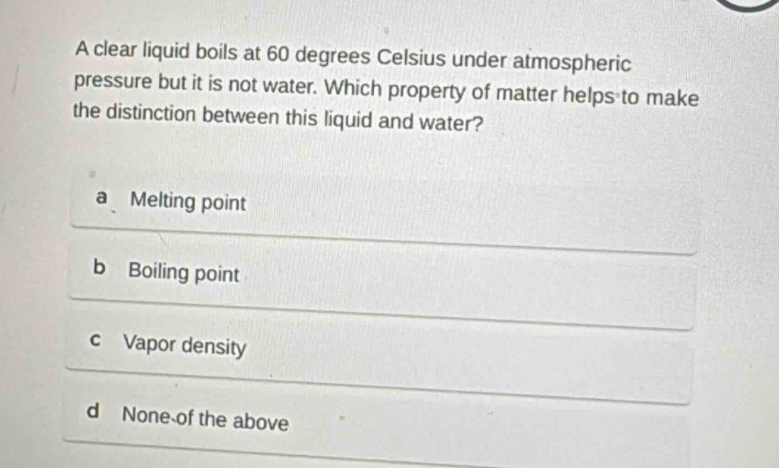 a clear liquid boils at 60 degrees celsius under atmospheric pressure but it is not water. which property of matter helps to make the distinction between this liquid and water?\na melting point\nb boiling point\nc vapor density\nd none of the above