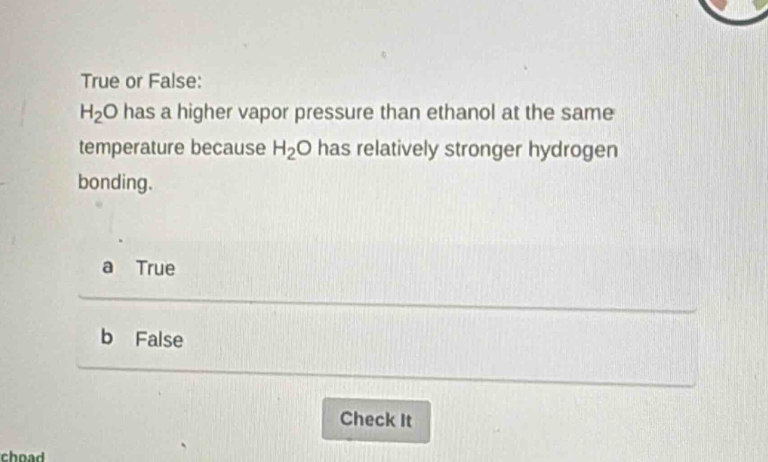 true or false: h₂o has a higher vapor pressure than ethanol at the same temperature because h₂o has relatively stronger hydrogen bonding.\na true\nb false