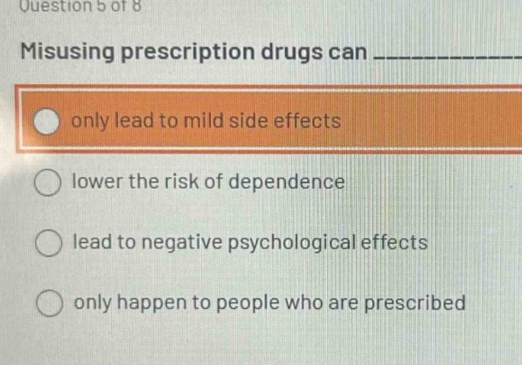 question 5 of 8\nmisusing prescription drugs can ____________\nonly lead to mild side effects\nlower the risk of dependence\nlead to negative psychological effects\nonly happen to people who are prescribed