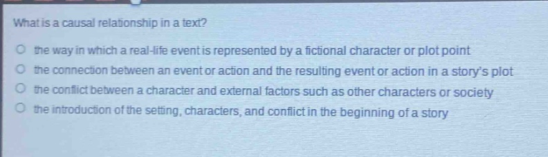 what is a causal relationship in a text?\no the way in which a real - life event is represented by a fictional character or plot point\no the connection between an event or action and the resulting event or action in a storys plot\no the conflict between a character and external factors such as other characters or society\no the introduction of the setting, characters, and conflict in the beginning of a story
