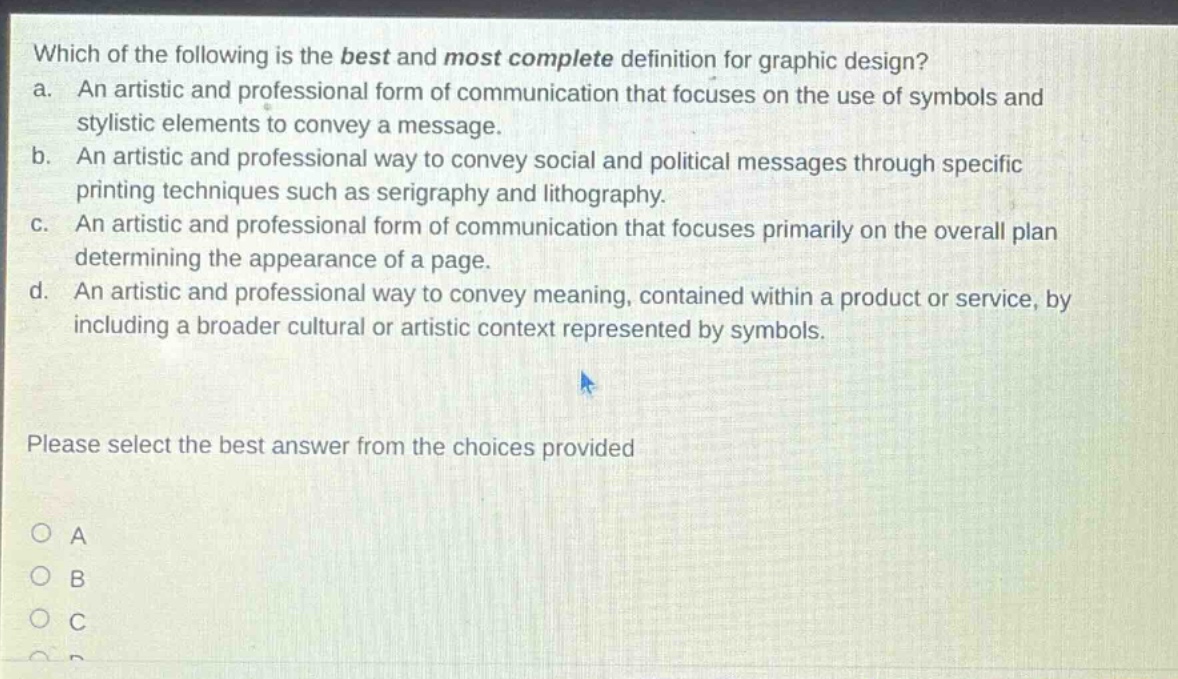 which of the following is the best and most complete definition for graphic design?\na. an artistic and professional form of communication that focuses on the use of symbols and stylistic elements to convey a message.\nb. an artistic and professional way to convey social and political messages through specific printing techniques such as serigraphy and lithography.\nc. an artistic and professional form of communication that focuses primarily on the overall plan determining the appearance of a page.\nd. an artistic and professional way to convey meaning, contained within a product or service, by including a broader cultural or artistic context represented by symbols.\nplease select the best answer from the choices provided\no a\no b\no c\no d