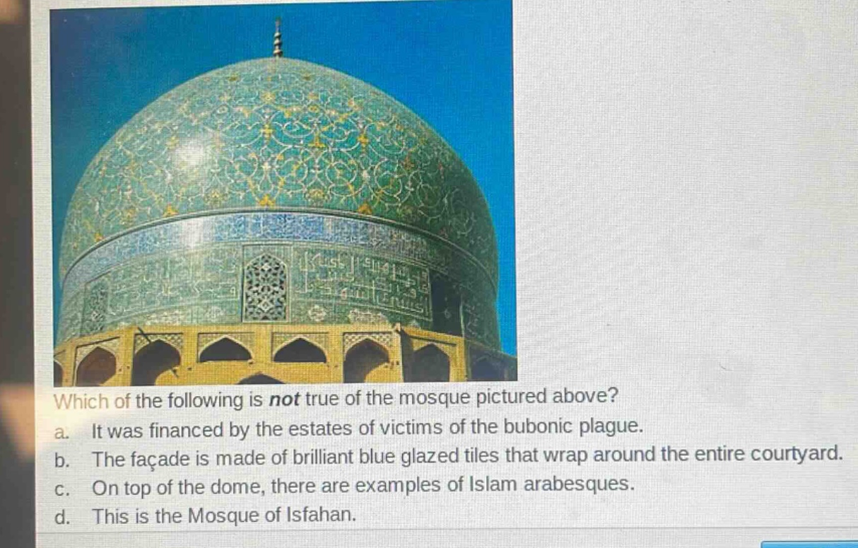 which of the following is not true of the mosque pictured above?\na. it was financed by the estates of victims of the bubonic plague.\nb. the façade is made of brilliant blue glazed tiles that wrap around the entire courtyard.\nc. on top of the dome, there are examples of islam arabesques.\nd. this is the mosque of isfahan.