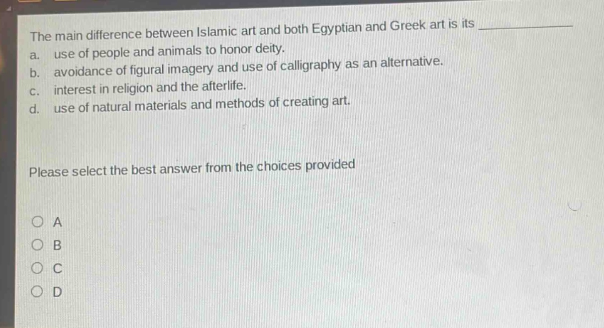 the main difference between islamic art and both egyptian and greek art is its \n a. use of people and animals to honor deity.\n b. avoidance of figural imagery and use of calligraphy as an alternative.\n c. interest in religion and the afterlife.\n d. use of natural materials and methods of creating art.\n\nplease select the best answer from the choices provided\n\n○ a\n○ b\n○ c\n○ d
