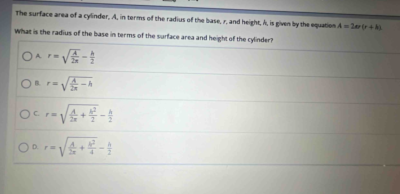 the surface area of a cylinder, $a$, in terms of the radius of the base, $r$, and height, $h$, is given by the equation $a = 2pi r(r + h)$. what is the radius of the base in terms of the surface area and height of the cylinder?\na. $r=sqrt{\frac{a}{2pi}}-\frac{h}{2}$\nb. $r=sqrt{\frac{a}{2pi}}-h$\nc. $r=sqrt{\frac{a}{2pi}+\frac{h^{2}}{2}}-\frac{h}{2}$\nd. $r=sqrt{\frac{a}{2pi}+\frac{h^{2}}{4}}-\frac{h}{2}$