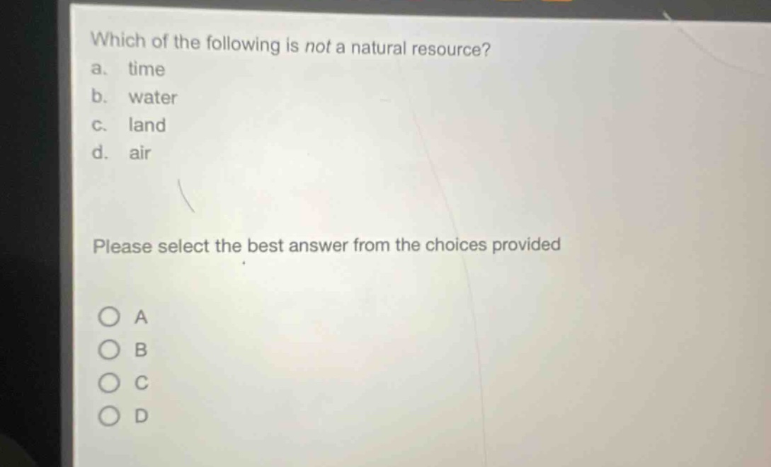 which of the following is not a natural resource?\na. time\nb. water\nc. land\nd. air\nplease select the best answer from the choices provided\n○ a\n○ b\n○ c\n○ d