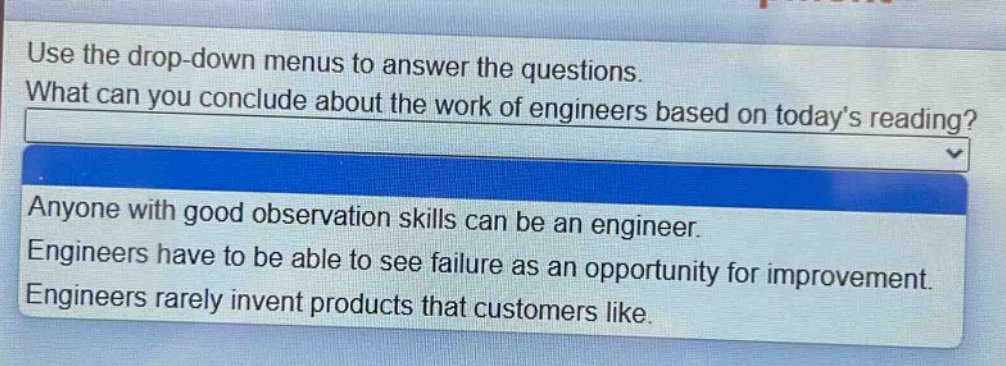 use the drop - down menus to answer the questions. what can you conclude about the work of engineers based on todays reading? anyone with good observation skills can be an engineer. engineers have to be able to see failure as an opportunity for improvement. engineers rarely invent products that customers like.