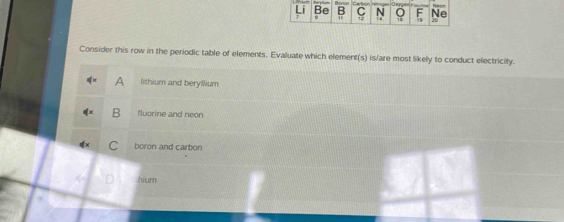 consider this row in the periodic table of elements. evaluate which element(s) is/are most likely to conduct electricity.\na lithium and beryllium\nb fluorine and neon\nc boron and carbon\nd lithium