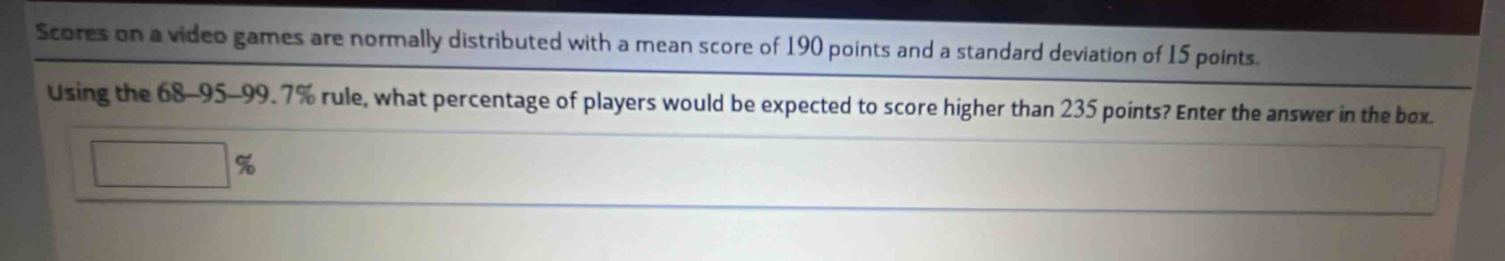 scores on a video games are normally distributed with a mean score of 190 points and a standard deviation of 15 points. using the 68 - 95 - 99.7% rule, what percentage of players would be expected to score higher than 235 points? enter the answer in the box. %