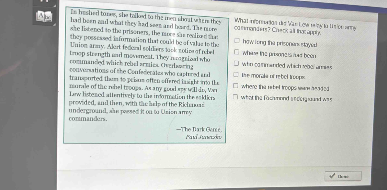 in hushed tones, she talked to the men about where they had been and what they had seen and heard. the more she listened to the prisoners, the more she realized that they possessed information that could be of value to the union army. alert federal soldiers took notice of rebel troop strength and movement. they recognized who commanded which rebel armies. overhearing conversations of the confederates who captured and transported them to prison often offered insight into the morale of the rebel troops. as any good spy will do, van lew listened attentively to the information the soldiers provided, and then, with the help of the richmond underground, she passed it on to union army commanders.\n—the dark game,\npaul janeczko\nwhat information did van lew relay to union army commanders? check all that apply.\n□ how long the prisoners stayed\n□ where the prisoners had been\n□ who commanded which rebel armies\n□ the morale of rebel troops\n□ where the rebel troops were headed\n□ what the richmond underground was