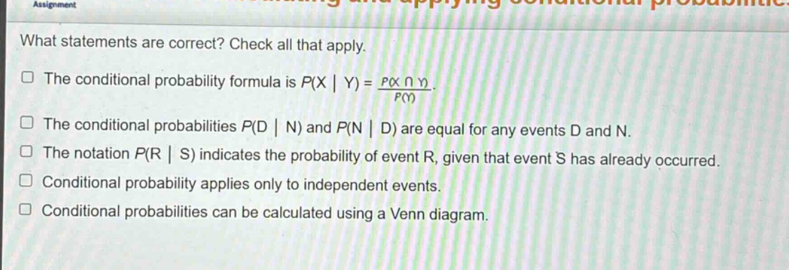 what statements are correct? check all that apply.\nthe conditional probability formula is $p(x | y)=\frac{p(xcap y)}{p(y)}$.\nthe conditional probabilities $p(d | n)$ and $p(n | d)$ are equal for any events d and n.\nthe notation $p(r | s)$ indicates the probability of event r, given that event s has already occurred.\nconditional probability applies only to independent events.\nconditional probabilities can be calculated using a venn diagram.