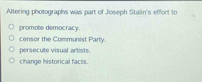 altering photographs was part of joseph stalins effort to\n○ promote democracy.\n○ censor the communist party.\n○ persecute visual artists.\n○ change historical facts.