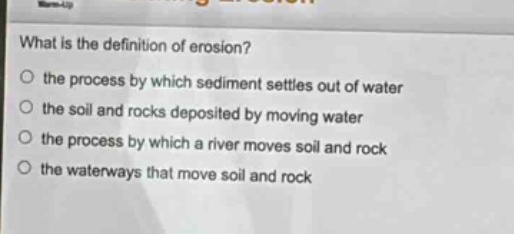 what is the definition of erosion?\no the process by which sediment settles out of water\no the soil and rocks deposited by moving water\no the process by which a river moves soil and rock\no the waterways that move soil and rock