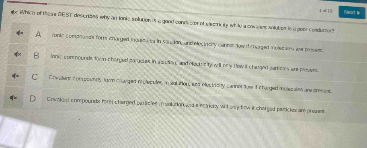 which of these best describes why an ionic solution is a good conductor of electricity while a covalent solution is a poor conductor?\na ionic compounds form charged molecules in solution, and electricity cannot flow if charged molecules are present.\nb ionic compounds form charged particles in solution, and electricity will only flow if charged particles are present.\nc covalent compounds form charged molecules in solution, and electricity cannot flow if charged molecules are present.\nd covalent compounds form charged particles in solution,and electricity will only flow if charged particles are present.