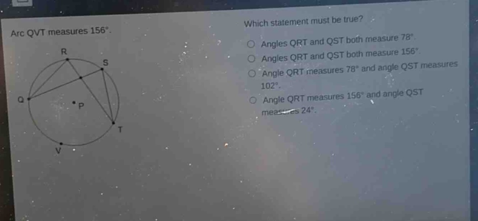 arc qvt measures 156°. which statement must be true? angles qrt and qst both measure 78°. angles qrt and qst both measure 156°. angle qrt measures 78° and angle qst measures 102°. angle qrt measures 156° and angle qst measures 24°.
