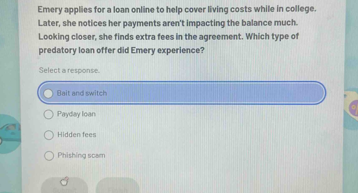 emery applies for a loan online to help cover living costs while in college. later, she notices her payments aren’t impacting the balance much. looking closer, she finds extra fees in the agreement. which type of predatory loan offer did emery experience? select a response. bait and switch payday loan hidden fees phishing scam