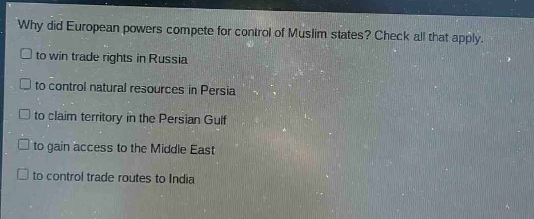 why did european powers compete for control of muslim states? check all that apply.\n□ to win trade rights in russia\n□ to control natural resources in persia\n□ to claim territory in the persian gulf\n□ to gain access to the middle east\n□ to control trade routes to india
