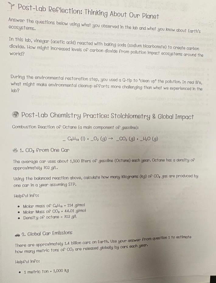 post - lab reflection: thinking about our planet\nanswer the questions below using what you observed in the lab and what you know about earths ecosystems.\nin this lab, vinegar (acetic acid) reacted with baking soda (sodium bicarbonate) to create carbon dioxide. how might increased levels of carbon dioxide from pollution impact ecosystems around the world?\nduring the environmental restoration step, you used a q - tip to \clean up\ the pollution. in real life, what might make environmental cleanup efforts more challenging than what we experienced in the lab?\npost - lab chemistry practice: stoichiometry & global impact\ncombustion reaction of octane (a main component of gasoline):\n_$c_{8}h_{18}(l)+o_{2}(g)\to_co_{2}(g)+h_{2}o(g)$\n1. $co_{2}$ from one car\nthe average car uses about 1,500 liters of gasoline (octane) each year. octane has a density of approximately 703 g/l.\nusing the balanced reaction above, calculate how many kilograms (kg) of $co_{2}$ gas are produced by one car in a year assuming stp.\nhelpful info:\n- molar mass of $c_{8}h_{18}=114$ g/mol\n- molar mass of $co_{2}=44.01$ g/mol\n- density of octane = 703 g/l\n2. global car emissions\nthere are approximately 1.4 billion cars on earth. use your answer from question 1 to estimate how many metric tons of $co_{2}$ are released globally by cars each year.\nhelpful info:\n- 1 metric ton = 1,000 kg