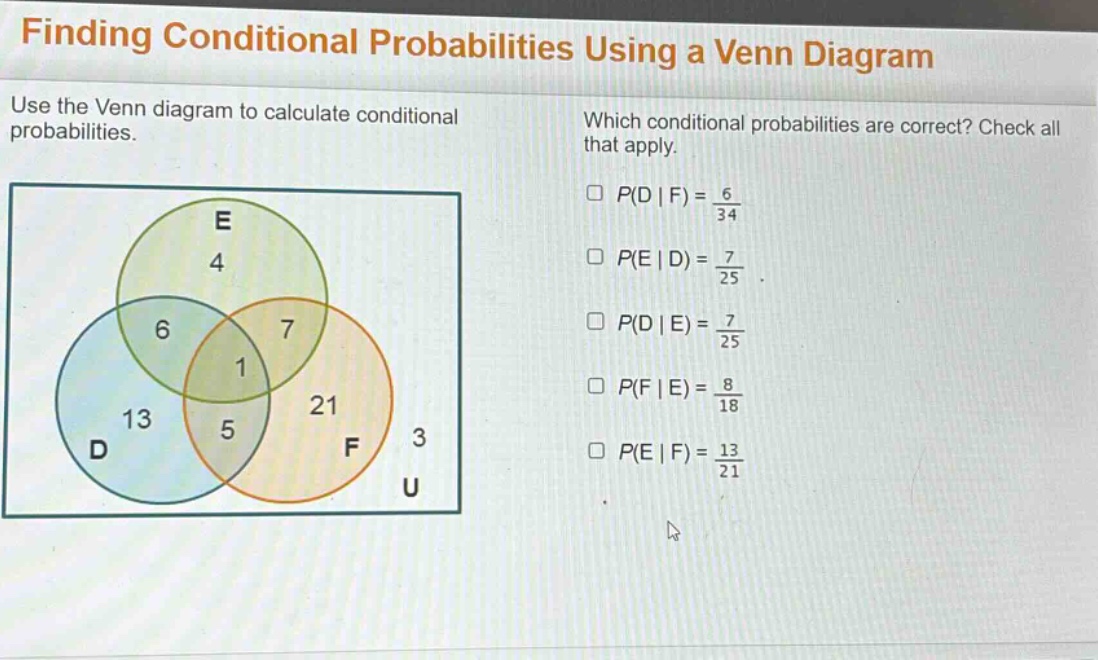 finding conditional probabilities using a venn diagram\nuse the venn diagram to calculate conditional probabilities.\nwhich conditional probabilities are correct? check all that apply.\n$p(d|f)=\frac{6}{34}$\n$p(e|d)=\frac{7}{25}$\n$p(d|e)=\frac{7}{25}$\n$p(f|e)=\frac{8}{18}$\n$p(e|f)=\frac{13}{21}$
