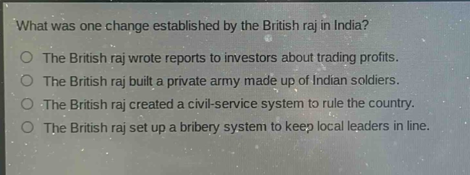 what was one change established by the british raj in india?\nthe british raj wrote reports to investors about trading profits.\nthe british raj built a private army made up of indian soldiers.\nthe british raj created a civil - service system to rule the country.\nthe british raj set up a bribery system to keep local leaders in line.